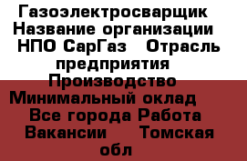 Газоэлектросварщик › Название организации ­ НПО СарГаз › Отрасль предприятия ­ Производство › Минимальный оклад ­ 1 - Все города Работа » Вакансии   . Томская обл.